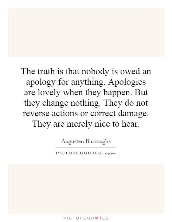 The truth is that nobody is owed an apology for anything. Apologies are lovely when they happen. But they change nothing. They do not reverse actions or correct damage. They are merely nice to hear Picture Quote #1