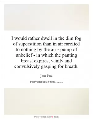 I would rather dwell in the dim fog of superstition than in air rarefied to nothing by the air - pump of unbelief - in which the panting breast expires, vainly and convulsively gasping for breath Picture Quote #1
