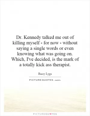 Dr. Kennedy talked me out of killing myself - for now - without saying a single words or even knowing what was going on. Which, I've decided, is the mark of a totally kick ass therapist Picture Quote #1