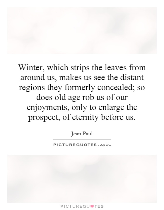 Winter, which strips the leaves from around us, makes us see the distant regions they formerly concealed; so does old age rob us of our enjoyments, only to enlarge the prospect, of eternity before us Picture Quote #1