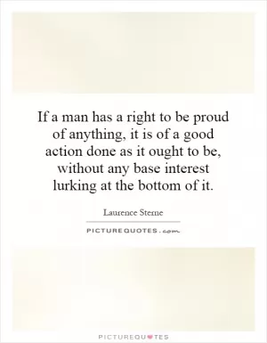 If a man has a right to be proud of anything, it is of a good action done as it ought to be, without any base interest lurking at the bottom of it Picture Quote #1