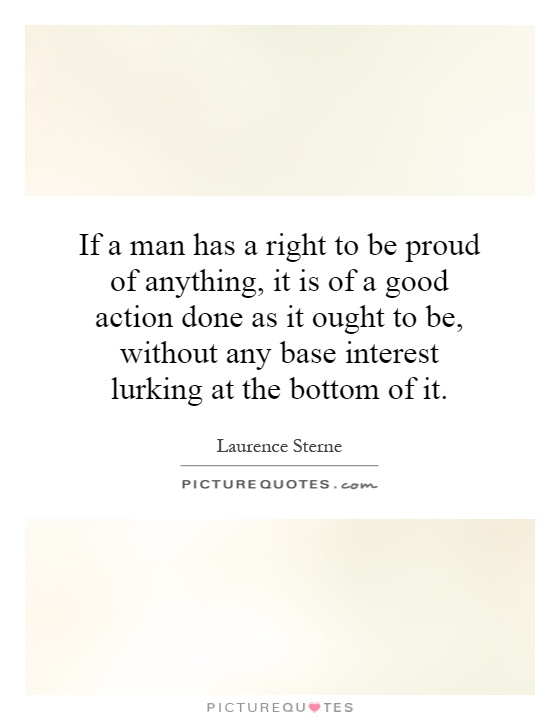 If a man has a right to be proud of anything, it is of a good action done as it ought to be, without any base interest lurking at the bottom of it Picture Quote #1