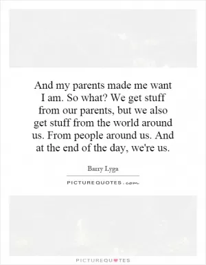 And my parents made me want I am. So what? We get stuff from our parents, but we also get stuff from the world around us. From people around us. And at the end of the day, we're us Picture Quote #1