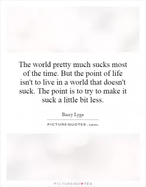The world pretty much sucks most of the time. But the point of life isn't to live in a world that doesn't suck. The point is to try to make it suck a little bit less Picture Quote #1