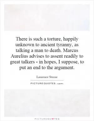 There is such a torture, happily unknown to ancient tyranny, as talking a man to death. Marcus Aurelius advises to assent readily to great talkers - in hopes, I suppose, to put an end to the argument Picture Quote #1