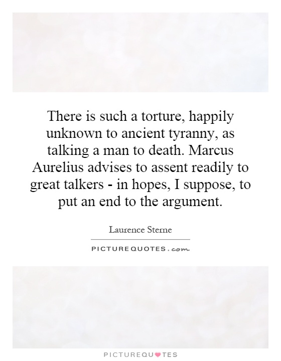 There is such a torture, happily unknown to ancient tyranny, as talking a man to death. Marcus Aurelius advises to assent readily to great talkers - in hopes, I suppose, to put an end to the argument Picture Quote #1