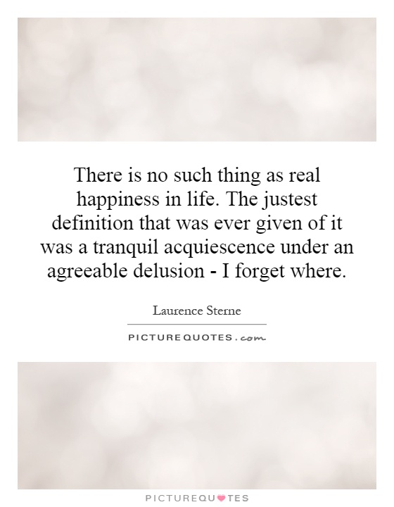 There is no such thing as real happiness in life. The justest definition that was ever given of it was a tranquil acquiescence under an agreeable delusion - I forget where Picture Quote #1
