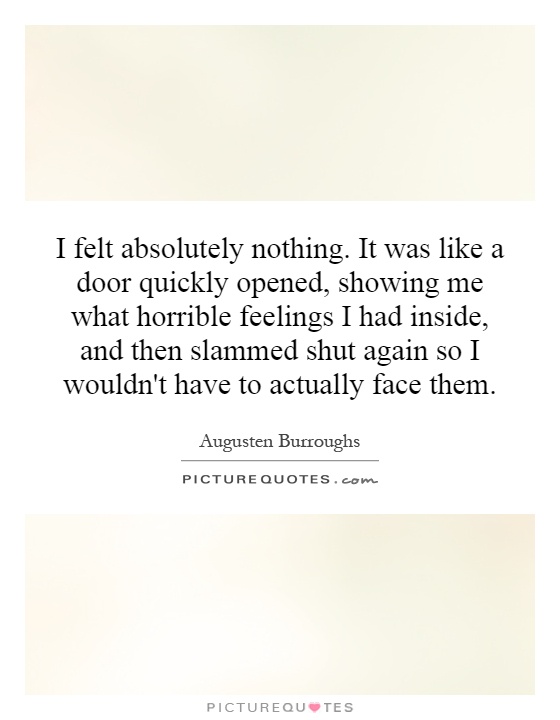 I felt absolutely nothing. It was like a door quickly opened, showing me what horrible feelings I had inside, and then slammed shut again so I wouldn't have to actually face them Picture Quote #1