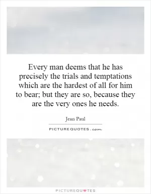 Every man deems that he has precisely the trials and temptations which are the hardest of all for him to bear; but they are so, because they are the very ones he needs Picture Quote #1