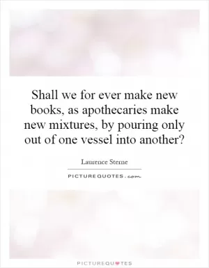 Shall we for ever make new books, as apothecaries make new mixtures, by pouring only out of one vessel into another? Picture Quote #1