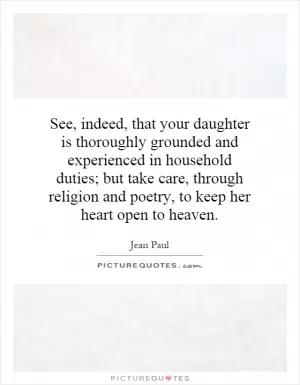 See, indeed, that your daughter is thoroughly grounded and experienced in household duties; but take care, through religion and poetry, to keep her heart open to heaven Picture Quote #1