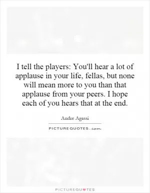 I tell the players: You'll hear a lot of applause in your life, fellas, but none will mean more to you than that applause from your peers. I hope each of you hears that at the end Picture Quote #1