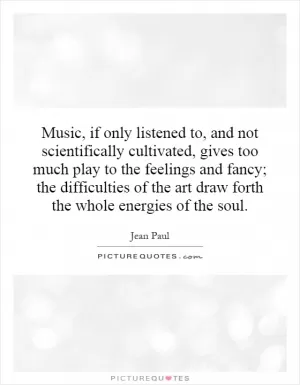 Music, if only listened to, and not scientifically cultivated, gives too much play to the feelings and fancy; the difficulties of the art draw forth the whole energies of the soul Picture Quote #1