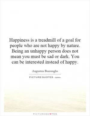 Happiness is a treadmill of a goal for people who are not happy by nature. Being an unhappy person does not mean you must be sad or dark. You can be interested instead of happy Picture Quote #1