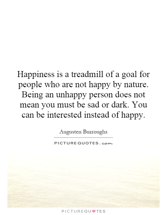 Happiness is a treadmill of a goal for people who are not happy by nature. Being an unhappy person does not mean you must be sad or dark. You can be interested instead of happy Picture Quote #1