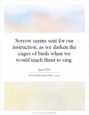 Sorrow seems sent for our instruction, as we darken the cages of birds when we would teach them to sing Picture Quote #1