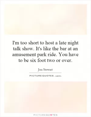 I'm too short to host a late night talk show. It's like the bar at an amusement park ride. You have to be six foot two or over Picture Quote #1