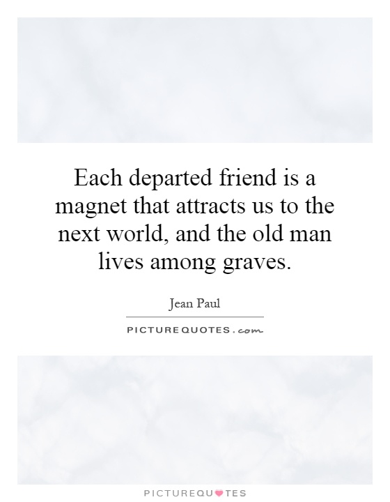 Each departed friend is a magnet that attracts us to the next world, and the old man lives among graves Picture Quote #1