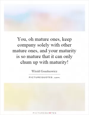 You, oh mature ones, keep company solely with other mature ones, and your maturity is so mature that it can only chum up with maturity! Picture Quote #1