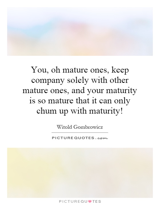 You, oh mature ones, keep company solely with other mature ones, and your maturity is so mature that it can only chum up with maturity! Picture Quote #1
