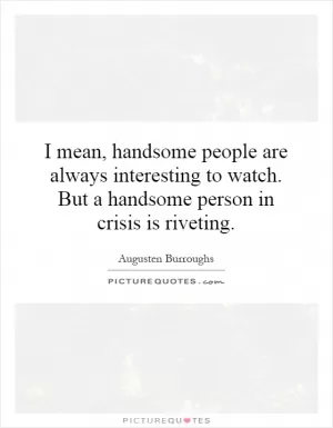 I mean, handsome people are always interesting to watch. But a handsome person in crisis is riveting Picture Quote #1