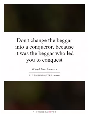 Don't change the beggar into a conqueror, because it was the beggar who led you to conquest Picture Quote #1