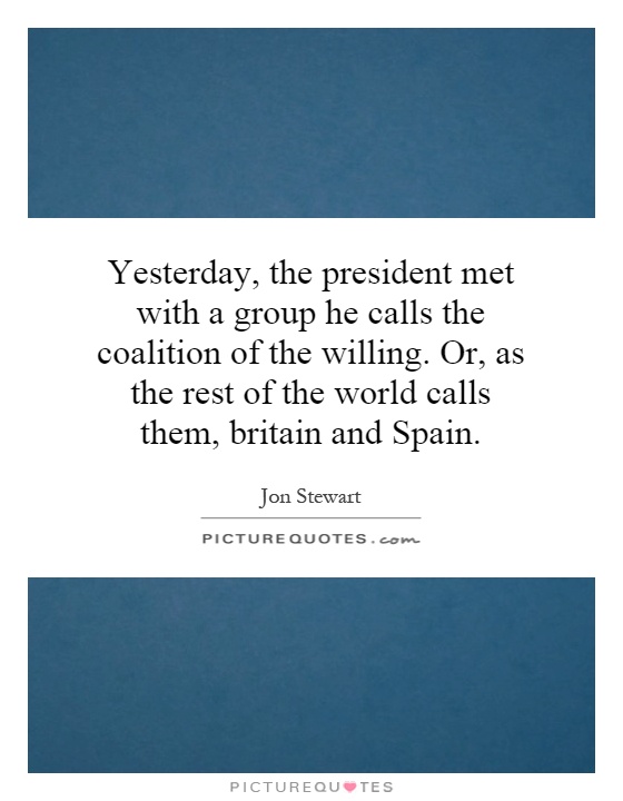 Yesterday, the president met with a group he calls the coalition of the willing. Or, as the rest of the world calls them, britain and Spain Picture Quote #1