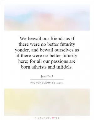 We bewail our friends as if there were no better futurity yonder, and bewail ourselves as if there were no better futurity here; for all our passions are born atheists and infidels Picture Quote #1