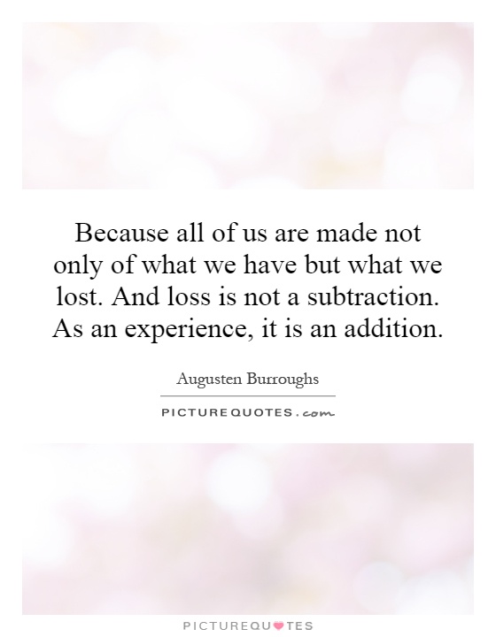 Because all of us are made not only of what we have but what we lost. And loss is not a subtraction. As an experience, it is an addition Picture Quote #1