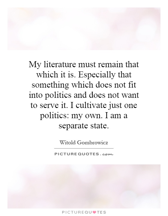 My literature must remain that which it is. Especially that something which does not fit into politics and does not want to serve it. I cultivate just one politics: my own. I am a separate state Picture Quote #1