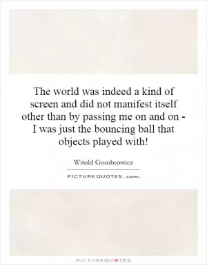 The world was indeed a kind of screen and did not manifest itself other than by passing me on and on - I was just the bouncing ball that objects played with! Picture Quote #1