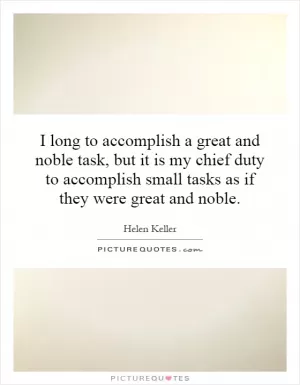 I long to accomplish a great and noble task, but it is my chief duty to accomplish small tasks as if they were great and noble Picture Quote #1