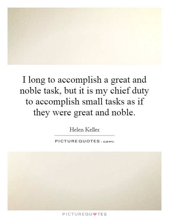 I long to accomplish a great and noble task, but it is my chief duty to accomplish small tasks as if they were great and noble Picture Quote #1