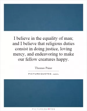 I believe in the equality of man; and I believe that religious duties consist in doing justice, loving mercy, and endeavoring to make our fellow creatures happy Picture Quote #1
