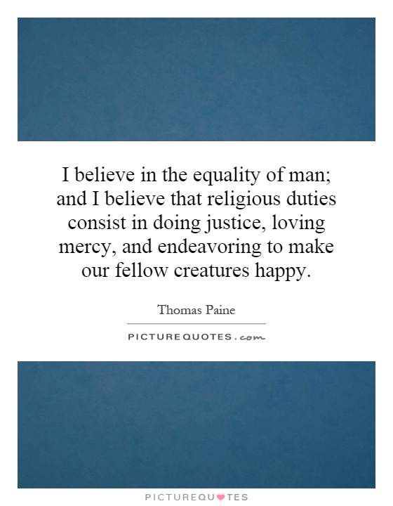 I believe in the equality of man; and I believe that religious duties consist in doing justice, loving mercy, and endeavoring to make our fellow creatures happy Picture Quote #1