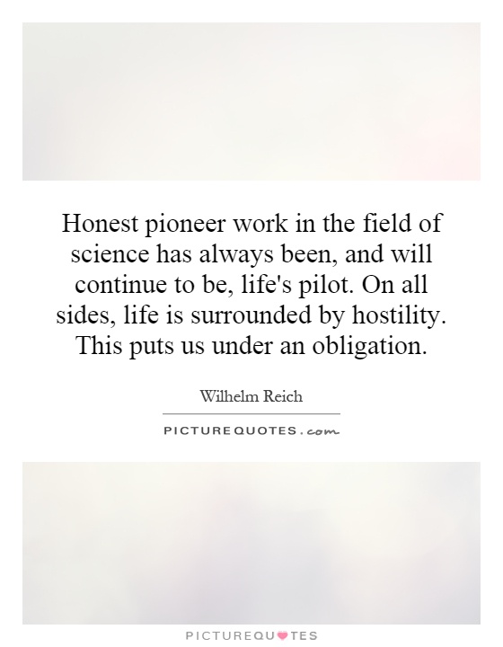 Honest pioneer work in the field of science has always been, and will continue to be, life's pilot. On all sides, life is surrounded by hostility. This puts us under an obligation Picture Quote #1