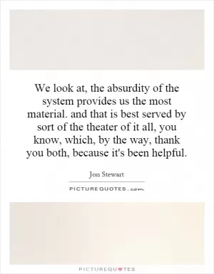 We look at, the absurdity of the system provides us the most material. and that is best served by sort of the theater of it all, you know, which, by the way, thank you both, because it's been helpful Picture Quote #1