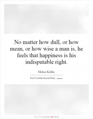 No matter how dull, or how mean, or how wise a man is, he feels that happiness is his indisputable right Picture Quote #1