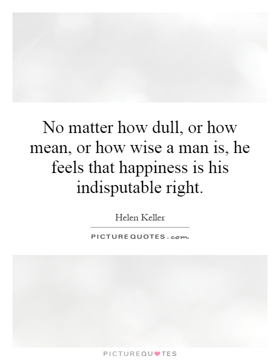 No matter how dull, or how mean, or how wise a man is, he feels that happiness is his indisputable right Picture Quote #1