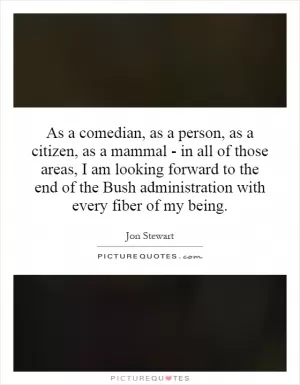As a comedian, as a person, as a citizen, as a mammal - in all of those areas, I am looking forward to the end of the Bush administration with every fiber of my being Picture Quote #1