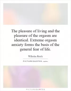 The pleasure of living and the pleasure of the orgasm are identical. Extreme orgasm anxiety forms the basis of the general fear of life Picture Quote #1