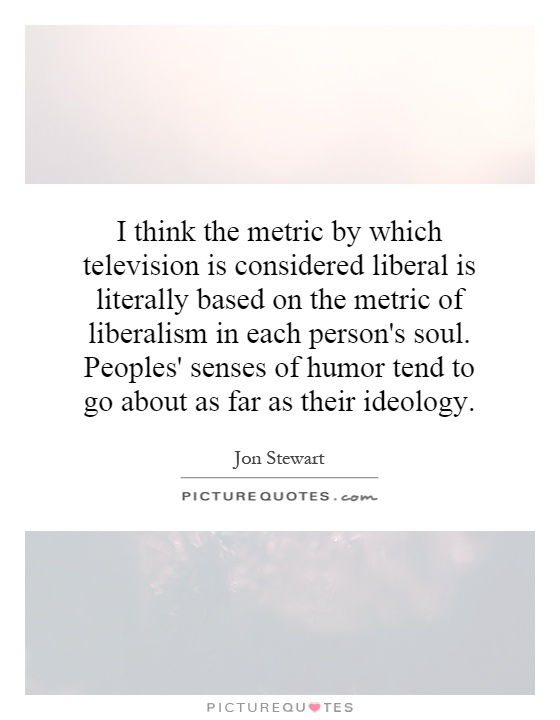 I think the metric by which television is considered liberal is literally based on the metric of liberalism in each person's soul. Peoples' senses of humor tend to go about as far as their ideology Picture Quote #1