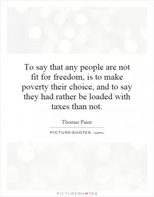 To say that any people are not fit for freedom, is to make poverty their choice, and to say they had rather be loaded with taxes than not Picture Quote #1