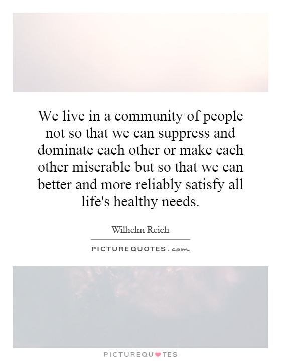 We live in a community of people not so that we can suppress and dominate each other or make each other miserable but so that we can better and more reliably satisfy all life's healthy needs Picture Quote #1