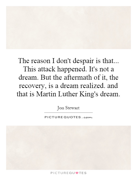 The reason I don't despair is that... This attack happened. It's not a dream. But the aftermath of it, the recovery, is a dream realized. and that is Martin Luther King's dream Picture Quote #1