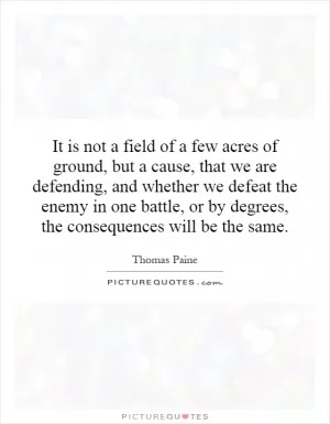 It is not a field of a few acres of ground, but a cause, that we are defending, and whether we defeat the enemy in one battle, or by degrees, the consequences will be the same Picture Quote #1
