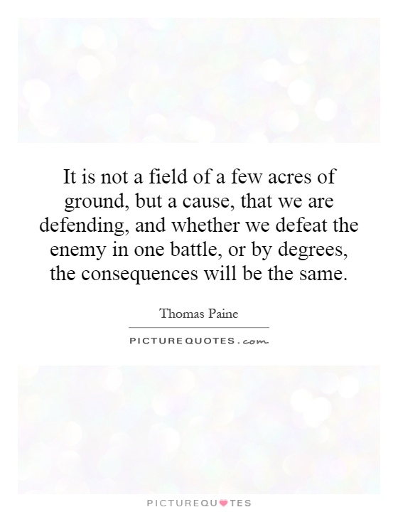 It is not a field of a few acres of ground, but a cause, that we are defending, and whether we defeat the enemy in one battle, or by degrees, the consequences will be the same Picture Quote #1