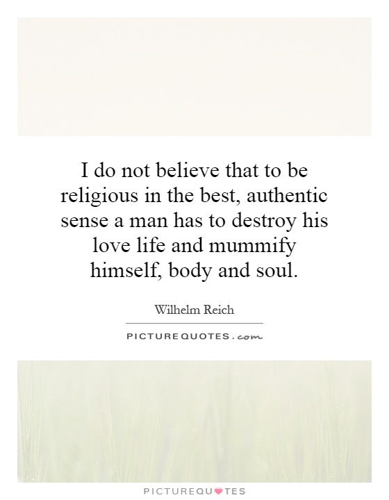 I do not believe that to be religious in the best, authentic sense a man has to destroy his love life and mummify himself, body and soul Picture Quote #1