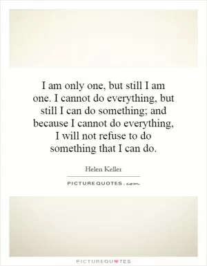 I am only one, but still I am one. I cannot do everything, but still I can do something; and because I cannot do everything, I will not refuse to do something that I can do Picture Quote #1