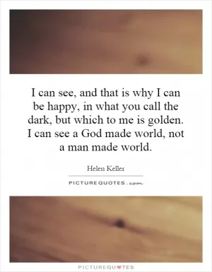 I can see, and that is why I can be happy, in what you call the dark, but which to me is golden. I can see a God made world, not a man made world Picture Quote #1
